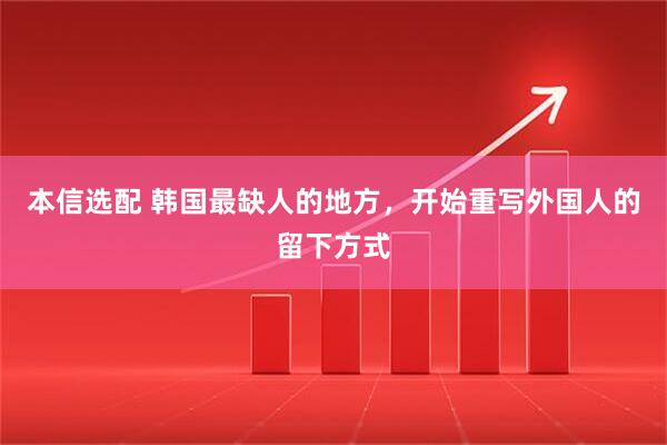 本信选配 韩国最缺人的地方，开始重写外国人的留下方式