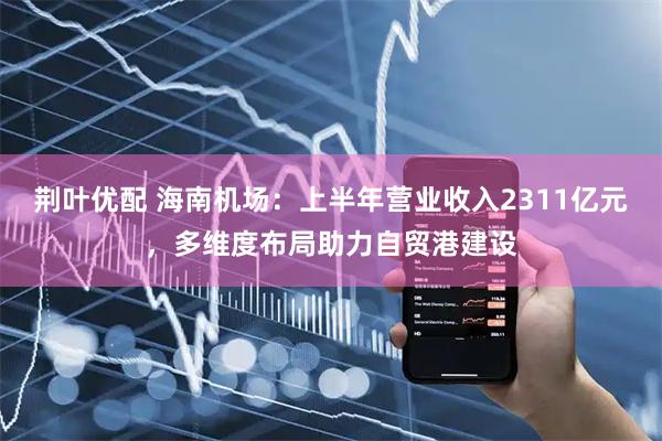 荆叶优配 海南机场：上半年营业收入2311亿元，多维度布局助力自贸港建设