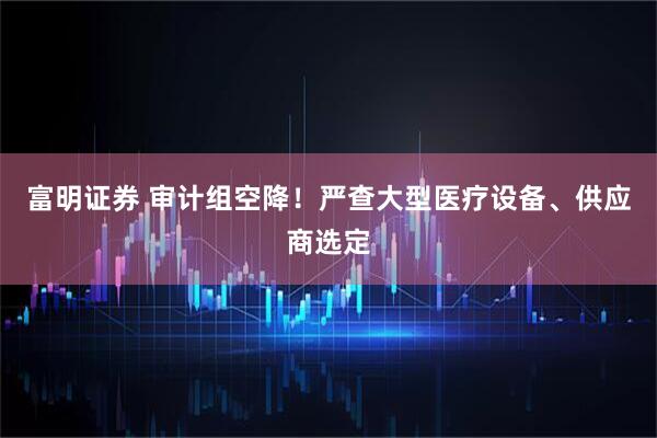 富明证券 审计组空降！严查大型医疗设备、供应商选定