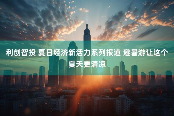 利创智投 夏日经济新活力系列报道 避暑游让这个夏天更清凉