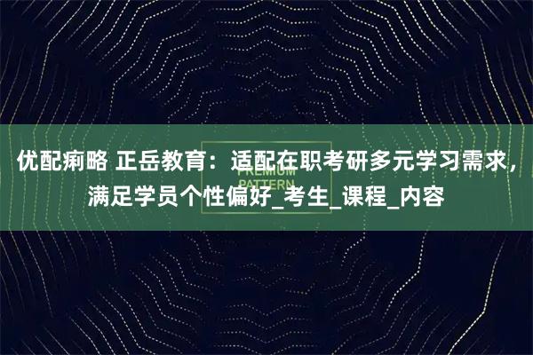 优配痢略 正岳教育：适配在职考研多元学习需求，满足学员个性偏好_考生_课程_内容