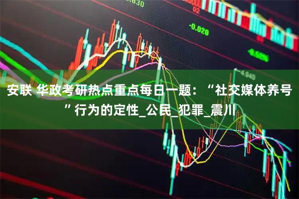 安联 华政考研热点重点每日一题：“社交媒体养号”行为的定性_公民_犯罪_震川