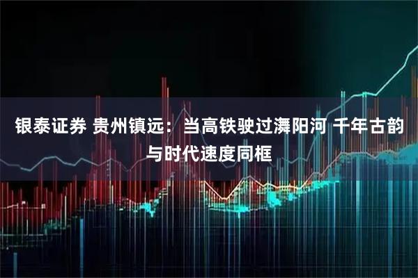 银泰证券 贵州镇远：当高铁驶过㵲阳河 千年古韵与时代速度同框