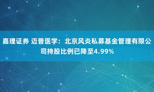 嘉理证券 迈普医学：北京风炎私募基金管理有限公司持股比例已降至4.99%