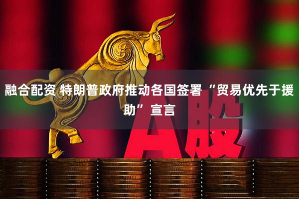 融合配资 特朗普政府推动各国签署 “贸易优先于援助” 宣言