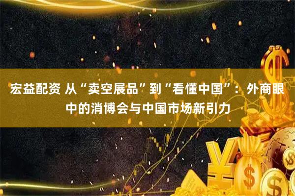 宏益配资 从“卖空展品”到“看懂中国”：外商眼中的消博会与中国市场新引力