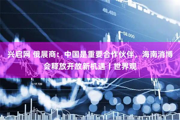 兴启网 俄展商：中国是重要合作伙伴，海南消博会释放开放新机遇丨世界观