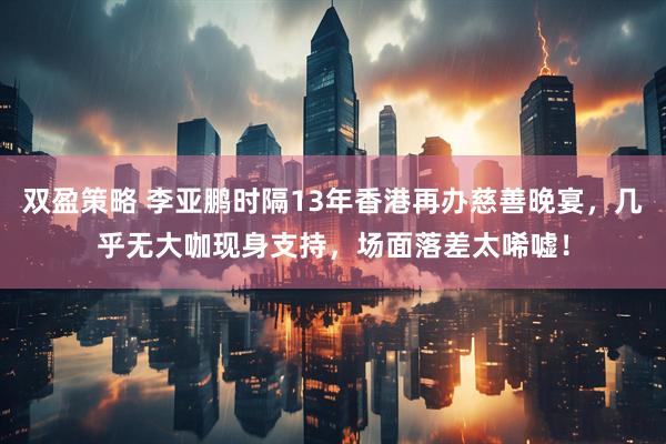 双盈策略 李亚鹏时隔13年香港再办慈善晚宴，几乎无大咖现身支持，场面落差太唏嘘！