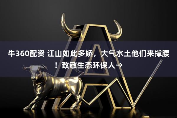 牛360配资 江山如此多娇，大气水土他们来撑腰！致敬生态环保人→