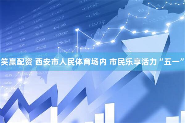 笑赢配资 西安市人民体育场内 市民乐享活力“五一”