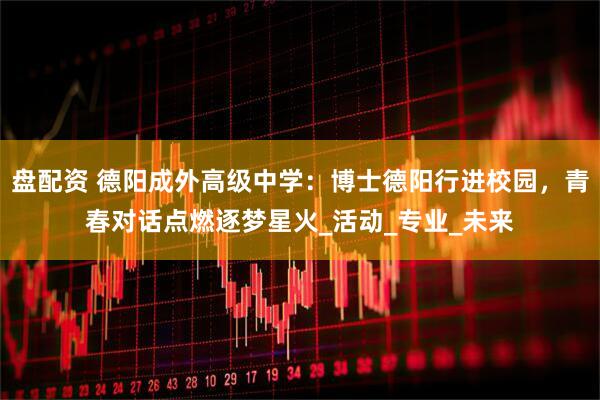 盘配资 德阳成外高级中学：博士德阳行进校园，青春对话点燃逐梦星火_活动_专业_未来