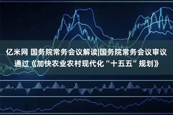 亿米网 国务院常务会议解读|国务院常务会议审议通过《加快农业农村现代化“十五五”规划》