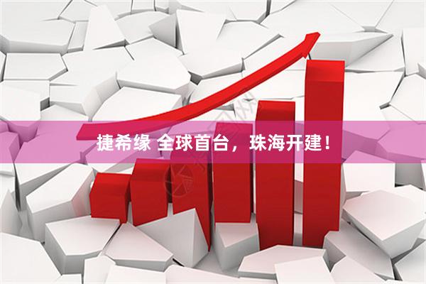 捷希缘 全球首台，珠海开建！