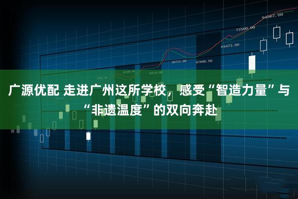 广源优配 走进广州这所学校，感受“智造力量”与“非遗温度”的双向奔赴