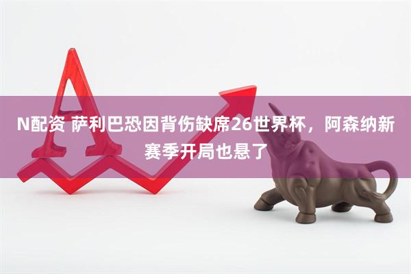 N配资 萨利巴恐因背伤缺席26世界杯，阿森纳新赛季开局也悬了