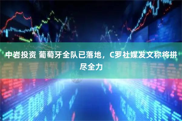 中岩投资 葡萄牙全队已落地，C罗社媒发文称将拼尽全力